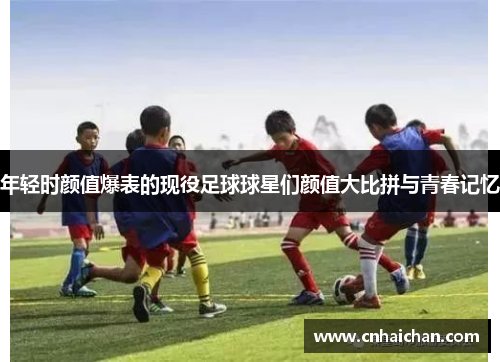 年轻时颜值爆表的现役足球球星们颜值大比拼与青春记忆