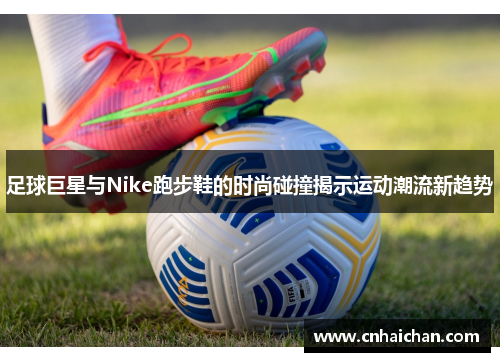 足球巨星与Nike跑步鞋的时尚碰撞揭示运动潮流新趋势