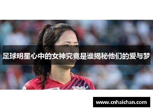 足球明星心中的女神究竟是谁揭秘他们的爱与梦