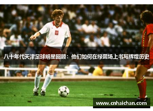 八十年代天津足球明星回顾：他们如何在绿茵场上书写辉煌历史