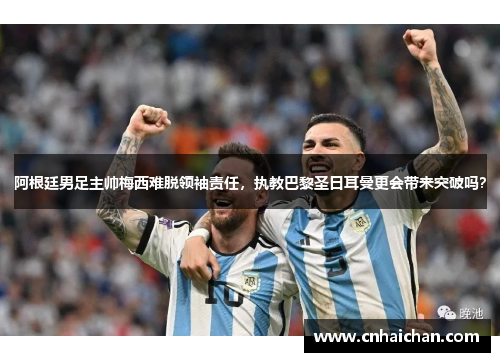 阿根廷男足主帅梅西难脱领袖责任，执教巴黎圣日耳曼更会带来突破吗？